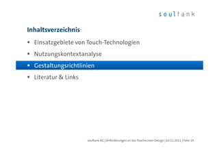 Inhaltsverzeichnis
  Einsatzgebiete von Touch-Technologien
  Nutzungskontextanalyse
  Gestaltungsrichtlinien
  Literatur & Links




                      soultank AG | Anforderungen an das Touchscreen-Design | 10.11.2011 | Folie 14
 