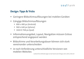 Design: Tipps & Tricks

  Geringere Bildschirmauflösungen bei mobilen Geräten
  Gängige Bildschirmauflösungen
     800 x 480 px (Android)
     960 x 640 px (Iphone)
     1024 X 768 px (Ipad)

  Informationsangebot, Layout, Navigation müssen Grösse
  entsprechend angepasst werden
  Bildschirme und Verarbeitungsdauer können sich stark
  voneinander unterscheiden
  Je nach Anforderung unterschiedliche Versionen von
  mobilen Websites
                        soultank AG | Anforderungen an das Touchscreen-Design | 10.11.2011 | Folie 20
 
