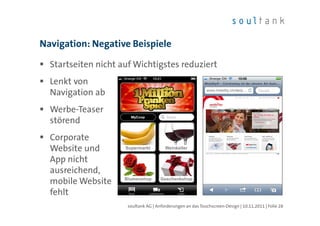 Navigation: Negative Beispiele

  Startseiten nicht auf Wichtigstes reduziert
  Lenkt von
  Navigation ab
  Werbe-Teaser
  störend
  Corporate
  Website und
  App nicht
  ausreichend,
  mobile Website
  fehlt
                      soultank AG | Anforderungen an das Touchscreen-Design | 10.11.2011 | Folie 28
 