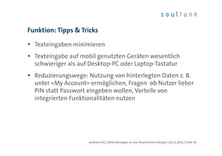 Funktion: Tipps & Tricks

  Texteingaben minimieren
  Texteingabe auf mobil genutzten Geräten wesentlich
  schwieriger als auf Desktop-PC oder Laptop-Tastatur
  Reduzierungswege: Nutzung von hinterlegten Daten z. B.
  unter «My Account» ermöglichen, Fragen ob Nutzer lieber
  PIN statt Passwort eingeben wollen, Vorteile von
  integrierten Funktionalitäten nutzen




                    soultank AG | Anforderungen an das Touchscreen-Design | 10.11.2011 | Folie 30
 