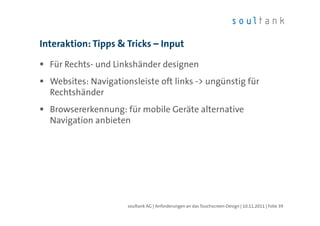 Interaktion: Tipps & Tricks – Input

  Für Rechts- und Linkshänder designen
  Websites: Navigationsleiste oft links -> ungünstig für
  Rechtshänder
  Browsererkennung: für mobile Geräte alternative
  Navigation anbieten




                      soultank AG | Anforderungen an das Touchscreen-Design | 10.11.2011 | Folie 39
 