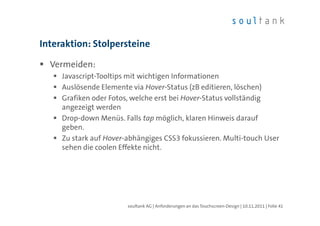Interaktion: Stolpersteine

  Vermeiden:
     Javascript-Tooltips mit wichtigen Informationen
     Auslösende Elemente via Hover-Status (zB editieren, löschen)
     Grafiken oder Fotos, welche erst bei Hover-Status vollständig
     angezeigt werden
     Drop-down Menüs. Falls tap möglich, klaren Hinweis darauf
     geben.
     Zu stark auf Hover-abhängiges CSS3 fokussieren. Multi-touch User
     sehen die coolen Effekte nicht.




                        soultank AG | Anforderungen an das Touchscreen-Design | 10.11.2011 | Folie 41
 