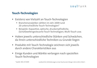Touch-Technologien

  Existenz von Vielzahl an Touch-Technologien
       Branchenanalytiker zählten im Jahr 2009 rund
       20 unterschiedliche Touch-Technologien*
       Beispiele: Kapazitive, optische, druckempfindliche,
       (Schall)wellengesteuerte Touch Technologien, Multi-Touch usw.

  Haben jeweils unterschiedliche Stärken und Schwächen,
  da ihnen unterschiedliche Techniken zu Grunde liegen
  Produkte mit Touch-Technologie zeichnen sich jeweils
  durch andere Charakteristiken aus
  Einige Kunden und Märkte verlangen nach speziellen
  Touch-Technologien
  * Quelle: NZZ, 07/2009   soultank AG | Anforderungen an das Touchscreen-Design | 10.11.2011 | Folie 5
 