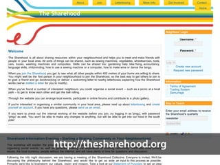 About           Join           Letterboxing           More Info        Get Involved             Contact
                                                                                                                                                        Home

                         The Sharehood


                                                                                                                            Neighbour Login

                                                                                                                                         Username: *



 Welcome                                                                                                                                 Password: *

 The Sharehood is all about sharing resources within your neighbourhood and helps you to meet and make friends with
 people in your local area. All sorts of things can be shared, such as sewing machines, vegetables, wheelbarrows, tools,
                                                                                                                            Log in
 cars, books, washing machines and computers. Skills can be shared too: gardening help, bike fixing, accountancy,
 language skills, childminding, how to use a sewing machine or a computer, how to make wine or dance the tango.                    Create new account
                                                                                                                                  Request new password
 When you join the Sharehood you get to see what all other people within 400 metres of your home are willing to share.
 You might well be the first person in your neighbourhood to join the Sharehood, so the best way to get others to join is
 to grab a friend and go doorknocking or deliver a welcoming letter to nearby letterboxes explaining how the Sharehood
                                                                                                                            Information
 works (we've drafted a letter for you to modify).
                                                                                                                               Terms of Agreement
 When you've found a number of interested neighbours you could organise a social event – such as a picnic at a local           Trading System
 park – to get to know each other and get the ball rolling.                                                                    Demurrage

 Through the website you can arrange local events, participate in online forums and contribute to a photo gallery.

 If you're interested in organising a similar community in your local area, please read up about letterboxing and create    Stay in Touch
 yourself an account. If you have any questions, please send us an email.
                                                                                                                            Enter your email address to receive
 If you want to check out the internal working of the website before you join, try logging in as 'pingu', with password     the Sharehood's quarterly
 'pingu' as well. You won't be able to make any changes to anything, but will be able to get into our hood in the south
                                                                                                                            newsletter
 pole!
                                                                                                                            Subscribe




Sharehood Information Evening - Starting a Sharing Community in Your Neighbourhood

                                    http://thesharehood.org
This workshop will explain the process of starting a Sharehood community in your area: letterboxing, the first meeting,
organising social events, as well as generally sharing the experience of building community. We'll also cover privacy
issues, the local currency, people without the internet, and will have plenty of time for questions and discussion.

Following the info night discussion, we are having a meeting of the Sharehood Collective. Everyone is invited. We'll be
discussing the philosophy behind the Sharehood, and would like to get as wide an input to this process as possible.
Primarily we'd like to brainstorm our values, vision and mission. Take a look at our Statement of Purposes to get an idea
 
