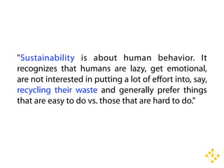 "Sustainability is about human behavior. It
recognizes that humans are lazy, get emotional,
are not interested in putting a lot of eﬀort into, say,
recycling their waste and generally prefer things
that are easy to do vs. those that are hard to do."
 