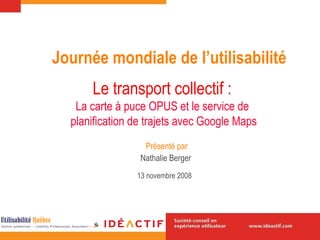 Le transport collectif :   La carte à puce OPUS et le service de  planification de trajets avec Google Maps Nathalie Berger 13 novembre  2008   Journée mondiale de l’utilisabilité Présenté par 