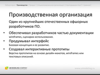 Производственная организация Один из крупнейших отечественных офшорных разработчиков ПО. Обеспечивал разработчиков частью документации wireframes,  сценарии использования. Продумывал интерфейс Базовая концепция и ее развитие. Создавал интерактивные прототипы Верстка прототипов на основе дизайн-макетов,  wireframes  или текстовых описаний. www.uimodeling.ru Лаборатория  |   Производство   |  Продукт  |  Специализированная организация  |  Структурируем опыт?  |  Сравним? 
