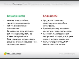 www.uimodeling.ru Лаборатория  |   Производство   |  Продукт  |  Специализированная организация  |  Структурируем опыт?  |  Сравним? Возможности Участие в масштабном процессе производства. Работа с именитыми заказчиками. Внимание ко всем аспектам работы над продуктом, не только интерфейсным. Если научиться продавливать решения в таком процессе – не страшно уже ничего. Сложности Трудно настаивать на выполнении решений по интерфейсу. Проектировщику не на кого опереться – один против всех. Сложный, малоподвижный внутренний процесс, в который сложно вносить изменения. Результаты работ под  NDA –  нечего показать в итоге. 