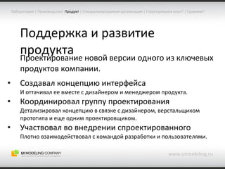 Поддержка и развитие продукта Проектирование новой версии одного из ключевых продуктов компании. Создавал концепцию интерфейса И оттачивал ее вместе с дизайнером и менеджером продукта. Координировал группу проектирования Детализировал концепцию в связке с дизайнером, верстальщиком прототипа и еще одним проектировщиком. Участвовал во внедрении спроектированного Плотно взаимодействовал с командой разработки и пользователями. www.uimodeling.ru Лаборатория  |  Производство |   Продукт  |  Специализированная организация  |  Структурируем опыт?  |  Сравним? 