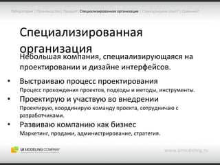 Специализированная организация Небольшая компания, специализирующаяся на проектировании и дизайне интерфейсов. Выстраиваю процесс проектирования Процесс прохождения проектов, подходы и методы, инструменты. Проектирую и участвую во внедрении Проектирую, координирую команду проекта, сотрудничаю с разработчиками. Развиваю компанию как бизнес Маркетинг, продажи, администрирование, стратегия. www.uimodeling.ru Лаборатория  |  Производство |  Продукт |   Специализированная организация  |  Структурируем опыт?  |  Сравним? 