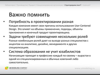 Важно помнить Потребность в проектировании разная Каждая компания имеет свои причины использования  User Centered Design . Это влияет на объемы применения, подходы, объекты приложения и конечный продукт проектировщика. Задачи требуют совмещения нескольких ролей Разные комбинации ролей дают на выходе разных специалистов с акцентом на аналитике, дизайне, менеджменте и других специализациях. Система образования не учит   юзабилистов Начинающие приходят в профессию каждый по-своему – вырастая в одной из специализированных и обычных компаний либо самостоятельно. www.uimodeling.ru Лаборатория  |  Производство |  Продукт |  Специализированная организация  |   Структурируем опыт?  |  Сравним? 