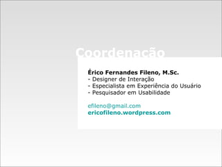 Érico Fernandes Fileno, M.Sc.  - Designer de Interação  - Especialista em Experiência do Usuário - Pesquisador em Usabilidade [email_address] ericofileno .wordpress.com Coordenação 