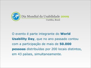 O evento é parte integrante do  World Usability Day , que no ano passado contou com a participação de mais de  50.000 pessoas  distribuídas por 200 locais distintos, em 43 países, simultaneamente. 2009 
