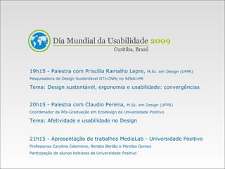 19h15 - Palestra com Priscilla Ramalho Lepre,  M.Sc. em Design (UFPR) Pesquisadora de Design Sustentável DTI-CNPq no SENAI-PR Tema: Design sustentável, ergonomia e usabilidade: convergências 20h15 - Palestra com Claudio Pereira,  M.Sc. em Design (UFPR) Coordenador da Pós-Graduação em Ecodesign da Universidade Positivo Tema: Afetividade e usabilidade no Design 21h15 - Apresentação de trabalhos MediaLab - Universidade Positivo Professores Carolina Calomeno, Renato Bertão e Péricles Gomes Participação de alunos bolsistas da Universidade Positivo 2009 