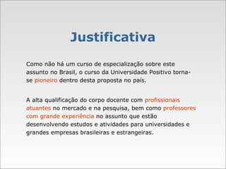 Justificativa Como não há um curso de especialização sobre este assunto no Brasil, o curso da Universidade Positivo torna-se  pioneiro  dentro desta proposta no país. A alta qualificação do corpo docente com  profissionais atuantes  no mercado e na pesquisa, bem como  professores com grande experiência  no assunto que estão desenvolvendo estudos e atividades para universidades e grandes empresas brasileiras e estrangeiras.  