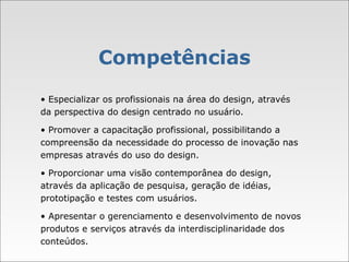 Competências •  Especializar os profissionais na área do design, através da perspectiva do design centrado no usuário. •  Promover a capacitação profissional, possibilitando a compreensão da necessidade do processo de inovação nas empresas através do uso do design. •  Proporcionar uma visão contemporânea do design, através da aplicação de pesquisa, geração de idéias, prototipação e testes com usuários. •  Apresentar o gerenciamento e desenvolvimento de novos produtos e serviços através da interdisciplinaridade dos conteúdos. 