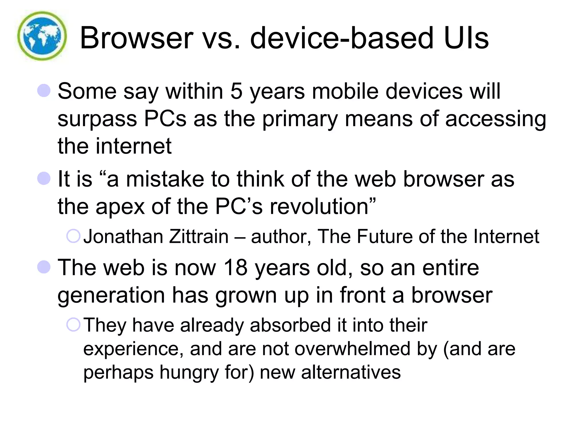 Browser vs. device-based UIs
 Some say within 5 years mobile devices will
surpass PCs as the primary means of accessing
the internet
 It is “a mistake to think of the web browser as
the apex of the PC’s revolution”
Jonathan Zittrain – author, The Future of the Internet

 The web is now 18 years old, so an entire
generation has grown up in front a browser
They have already absorbed it into their
experience, and are not overwhelmed by (and are
perhaps hungry for) new alternatives

 