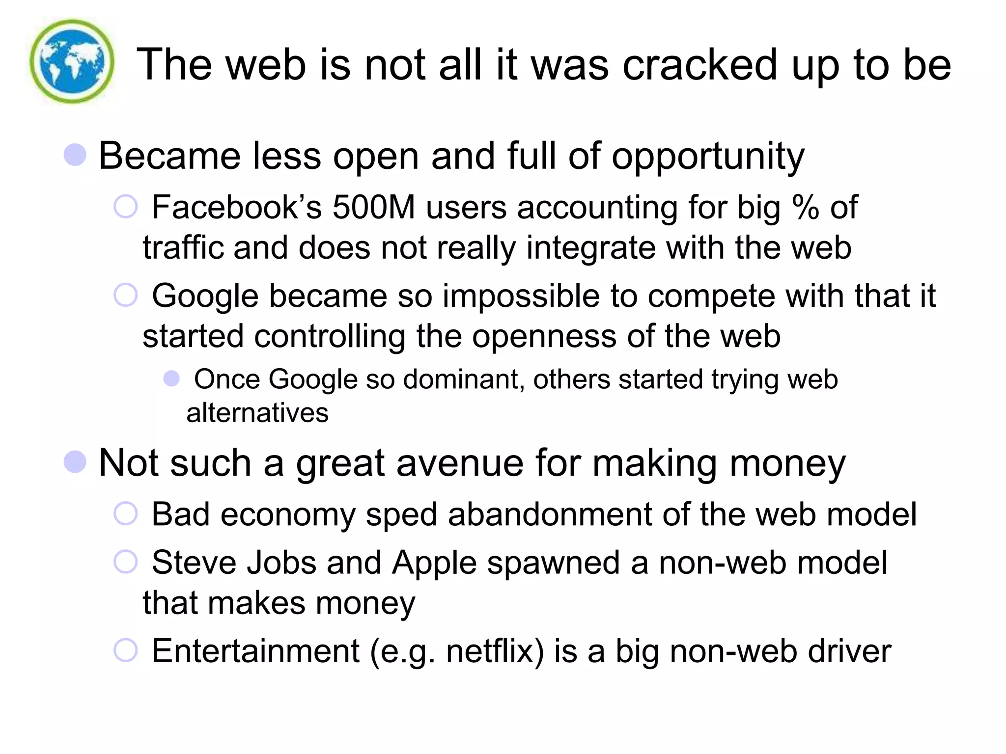 The web is not all it was cracked up to be
 Became less open and full of opportunity
 Facebook’s 500M users accounting for big % of
traffic and does not really integrate with the web
 Google became so impossible to compete with that it
started controlling the openness of the web
 Once Google so dominant, others started trying web
alternatives

 Not such a great avenue for making money
 Bad economy sped abandonment of the web model
 Steve Jobs and Apple spawned a non-web model
that makes money
 Entertainment (e.g. netflix) is a big non-web driver

 