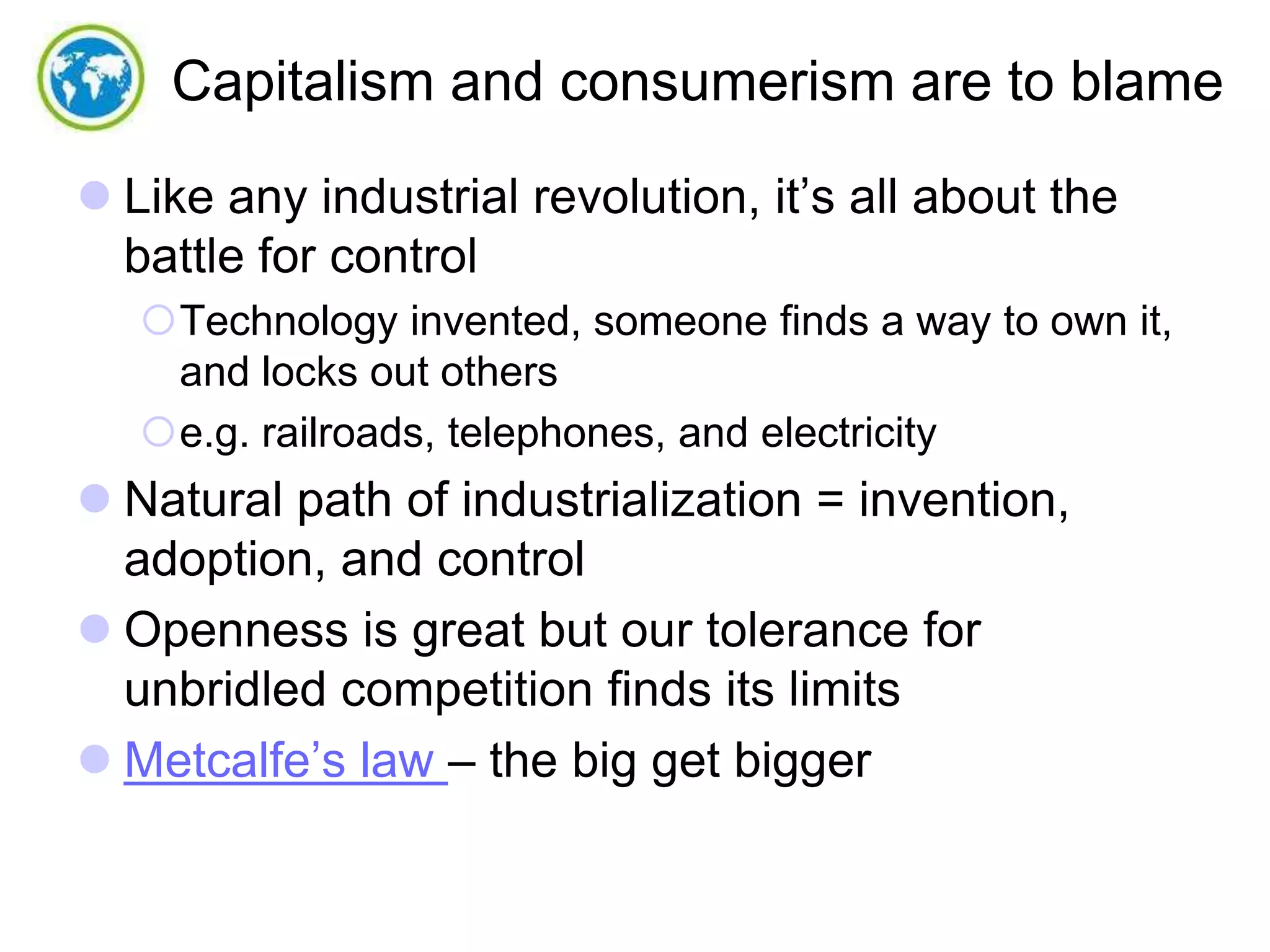 Capitalism and consumerism are to blame
 Like any industrial revolution, it’s all about the
battle for control
Technology invented, someone finds a way to own it,
and locks out others
e.g. railroads, telephones, and electricity

 Natural path of industrialization = invention,
adoption, and control
 Openness is great but our tolerance for
unbridled competition finds its limits
 Metcalfe’s law – the big get bigger

 