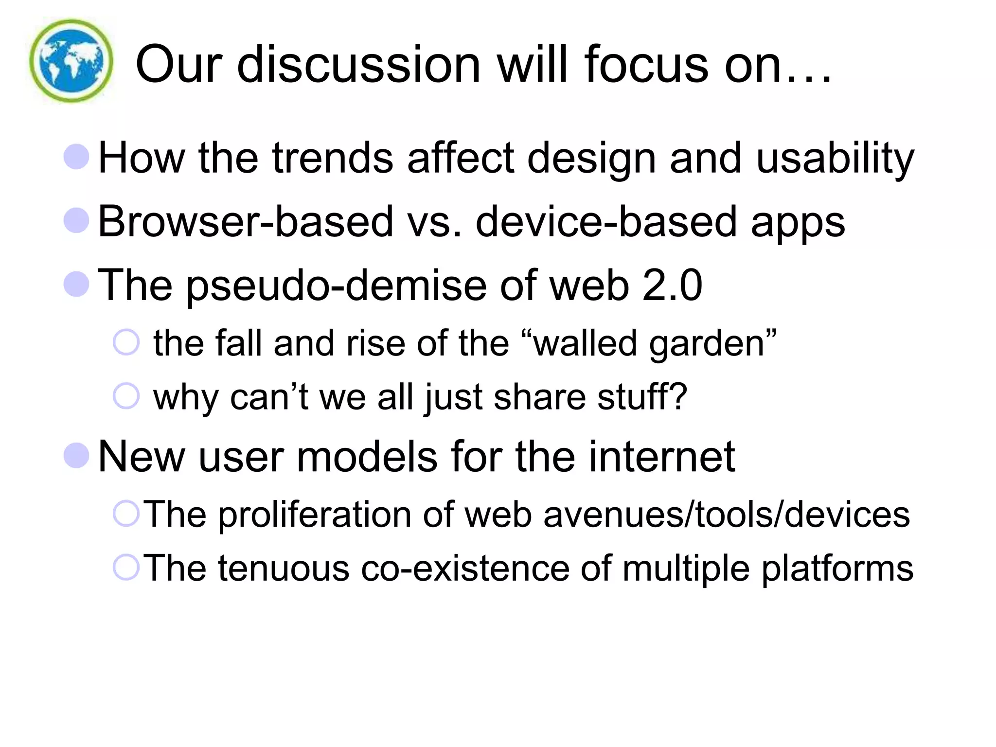 Our discussion will focus on…
How the trends affect design and usability
Browser-based vs. device-based apps
The pseudo-demise of web 2.0
 the fall and rise of the “walled garden”
 why can’t we all just share stuff?

New user models for the internet
The proliferation of web avenues/tools/devices
The tenuous co-existence of multiple platforms

 