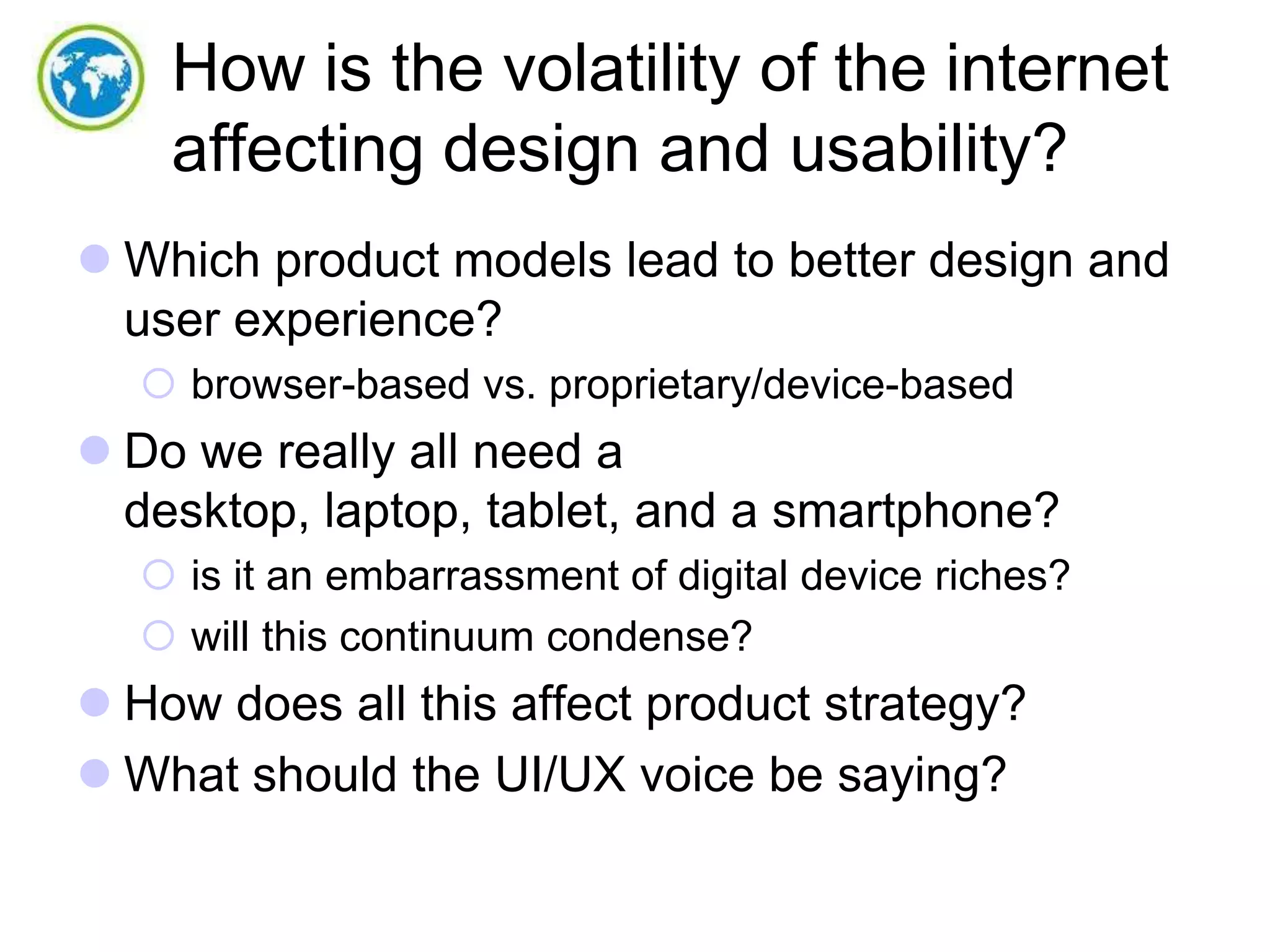 How is the volatility of the internet
affecting design and usability?
 Which product models lead to better design and
user experience?
 browser-based vs. proprietary/device-based

 Do we really all need a
desktop, laptop, tablet, and a smartphone?
 is it an embarrassment of digital device riches?
 will this continuum condense?

 How does all this affect product strategy?
 What should the UI/UX voice be saying?

 