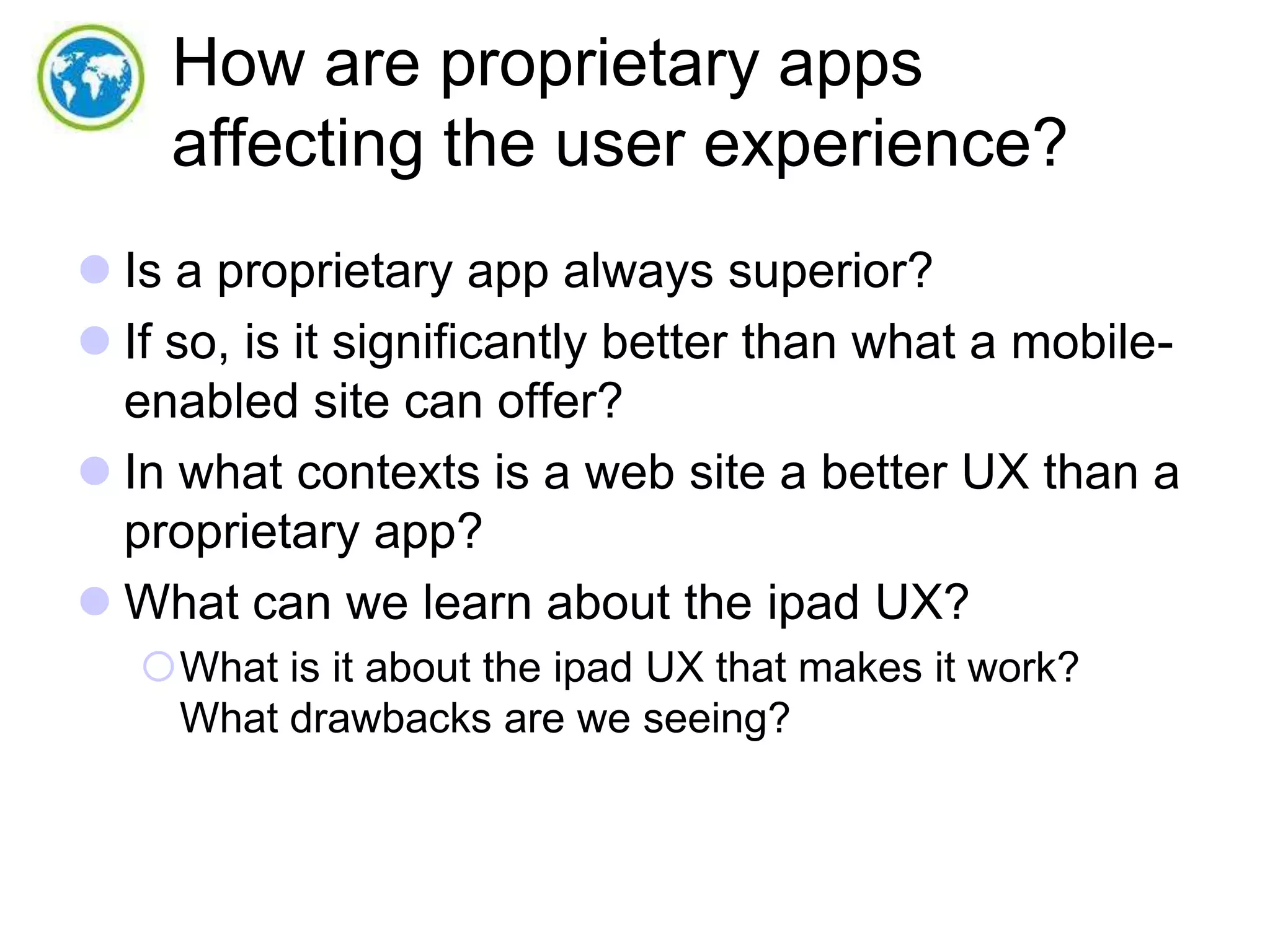 How are proprietary apps
affecting the user experience?
 Is a proprietary app always superior?
 If so, is it significantly better than what a mobileenabled site can offer?
 In what contexts is a web site a better UX than a
proprietary app?
 What can we learn about the ipad UX?
What is it about the ipad UX that makes it work?
What drawbacks are we seeing?

 