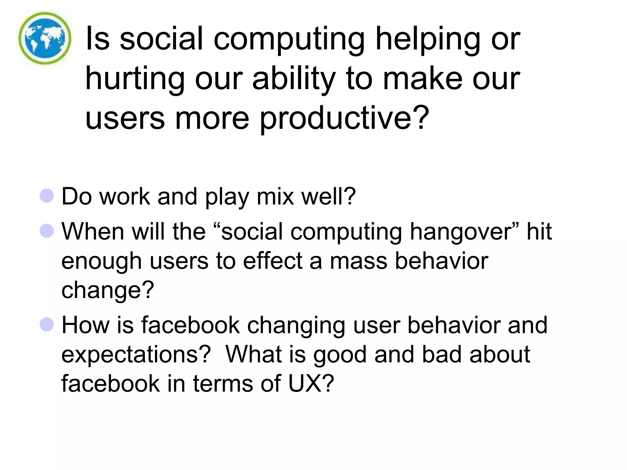 Is social computing helping or
hurting our ability to make our
users more productive?
 Do work and play mix well?
 When will the “social computing hangover” hit
enough users to effect a mass behavior
change?
 How is facebook changing user behavior and
expectations? What is good and bad about
facebook in terms of UX?

 