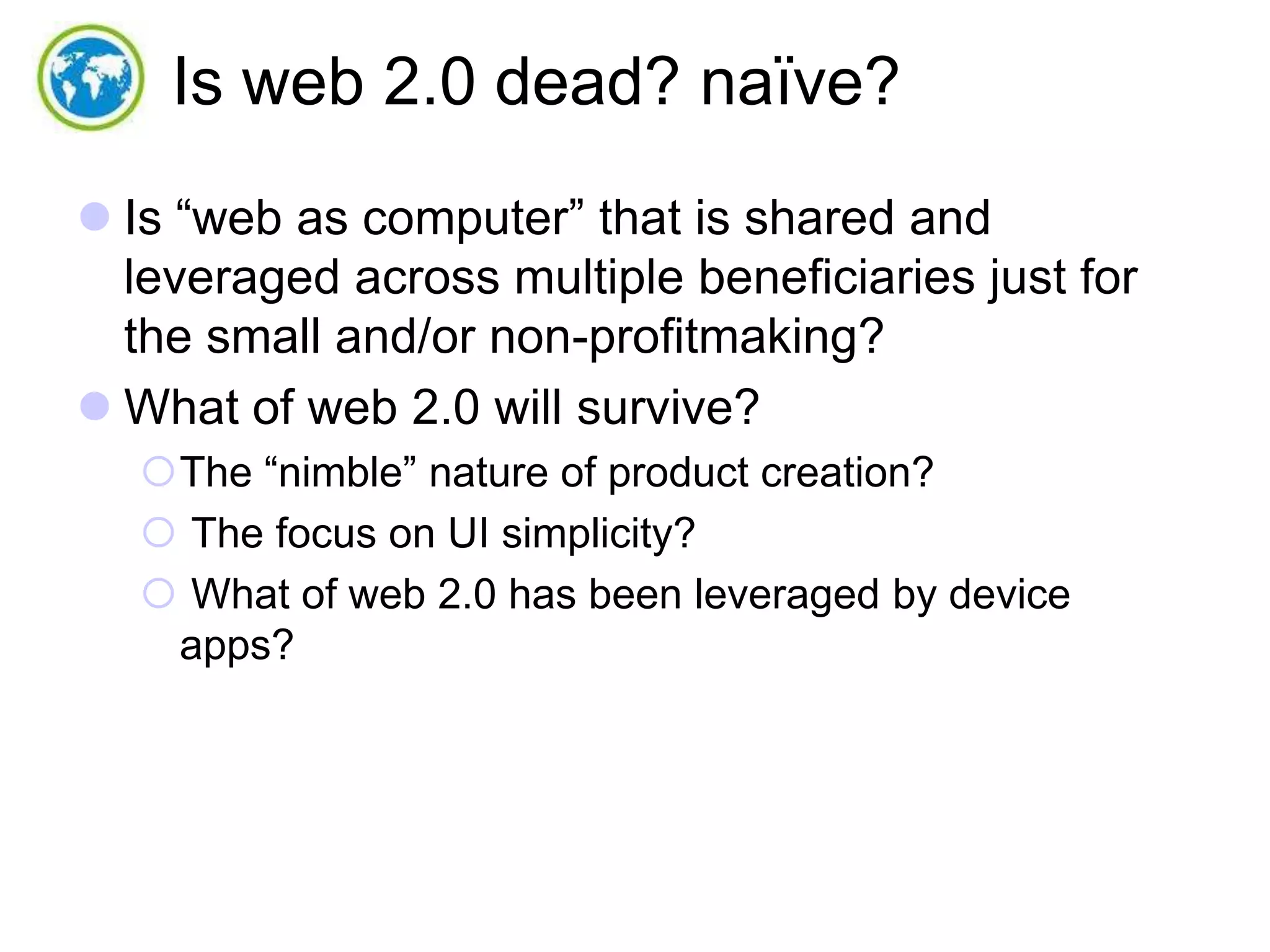 Is web 2.0 dead? naïve?
 Is “web as computer” that is shared and
leveraged across multiple beneficiaries just for
the small and/or non-profitmaking?
 What of web 2.0 will survive?
The “nimble” nature of product creation?
 The focus on UI simplicity?
 What of web 2.0 has been leveraged by device
apps?

 