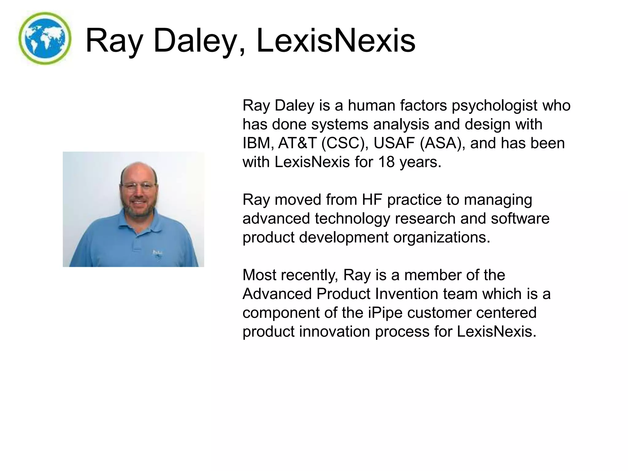 Ray Daley, LexisNexis
Ray Daley is a human factors psychologist who
has done systems analysis and design with
IBM, AT&T (CSC), USAF (ASA), and has been
with LexisNexis for 18 years.
Ray moved from HF practice to managing
advanced technology research and software
product development organizations.
Most recently, Ray is a member of the
Advanced Product Invention team which is a
component of the iPipe customer centered
product innovation process for LexisNexis.

 