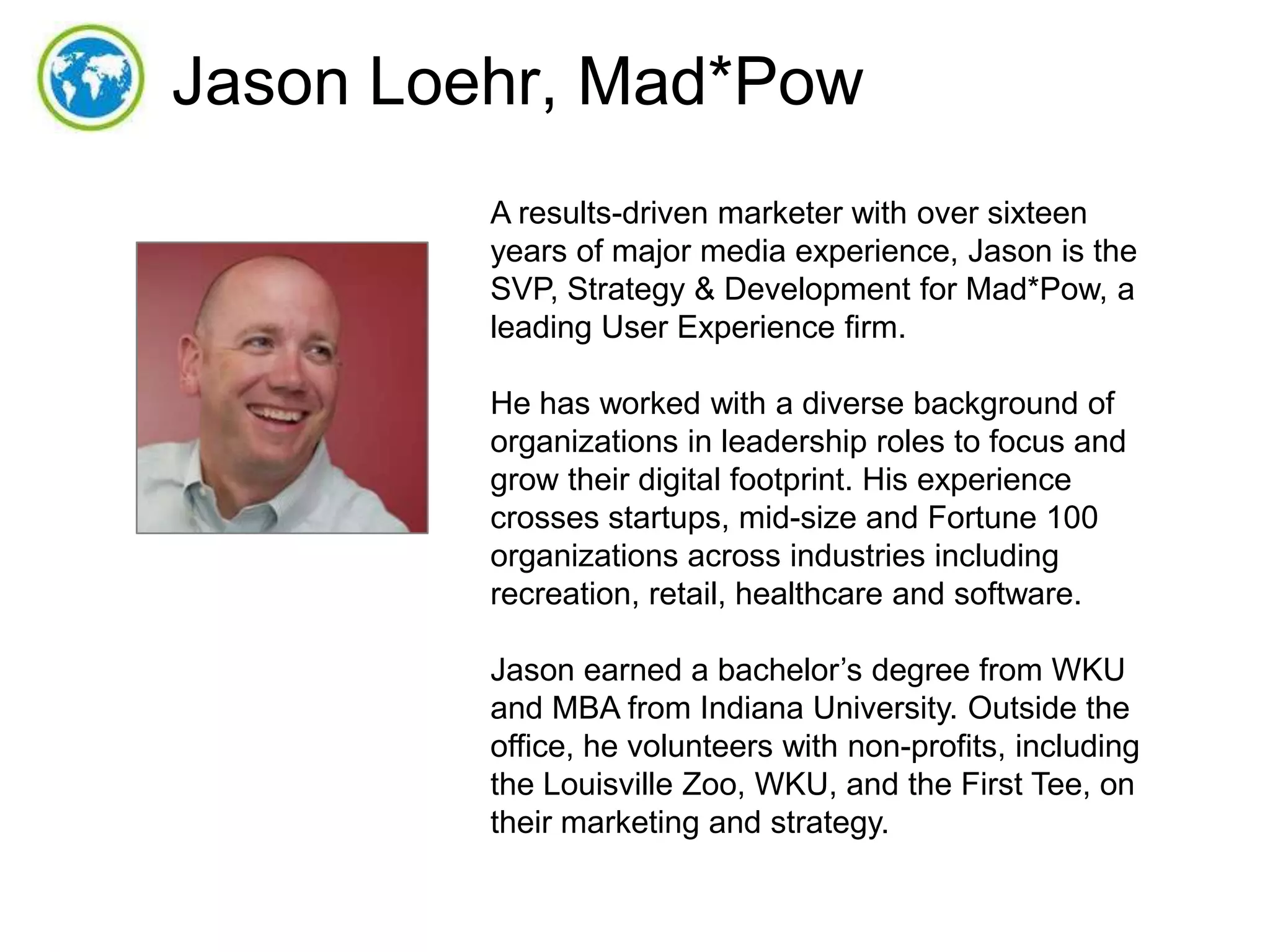 Jason Loehr, Mad*Pow
A results-driven marketer with over sixteen
years of major media experience, Jason is the
SVP, Strategy & Development for Mad*Pow, a
leading User Experience firm.
He has worked with a diverse background of
organizations in leadership roles to focus and
grow their digital footprint. His experience
crosses startups, mid-size and Fortune 100
organizations across industries including
recreation, retail, healthcare and software.
Jason earned a bachelor’s degree from WKU
and MBA from Indiana University. Outside the
office, he volunteers with non-profits, including
the Louisville Zoo, WKU, and the First Tee, on
their marketing and strategy.

 