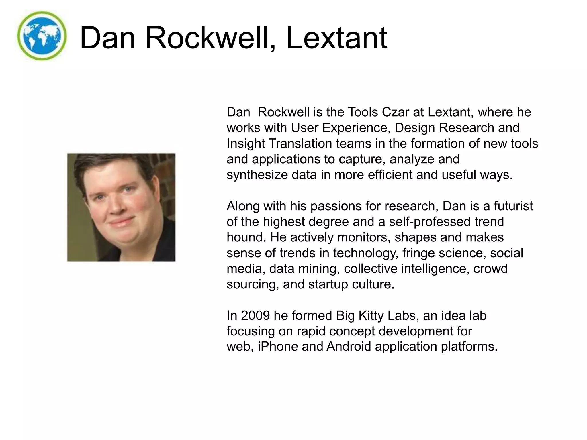 Dan Rockwell, Lextant
Dan Rockwell is the Tools Czar at Lextant, where he
works with User Experience, Design Research and
Insight Translation teams in the formation of new tools
and applications to capture, analyze and
synthesize data in more efficient and useful ways.
Along with his passions for research, Dan is a futurist
of the highest degree and a self-professed trend
hound. He actively monitors, shapes and makes
sense of trends in technology, fringe science, social
media, data mining, collective intelligence, crowd
sourcing, and startup culture.
In 2009 he formed Big Kitty Labs, an idea lab
focusing on rapid concept development for
web, iPhone and Android application platforms.

 