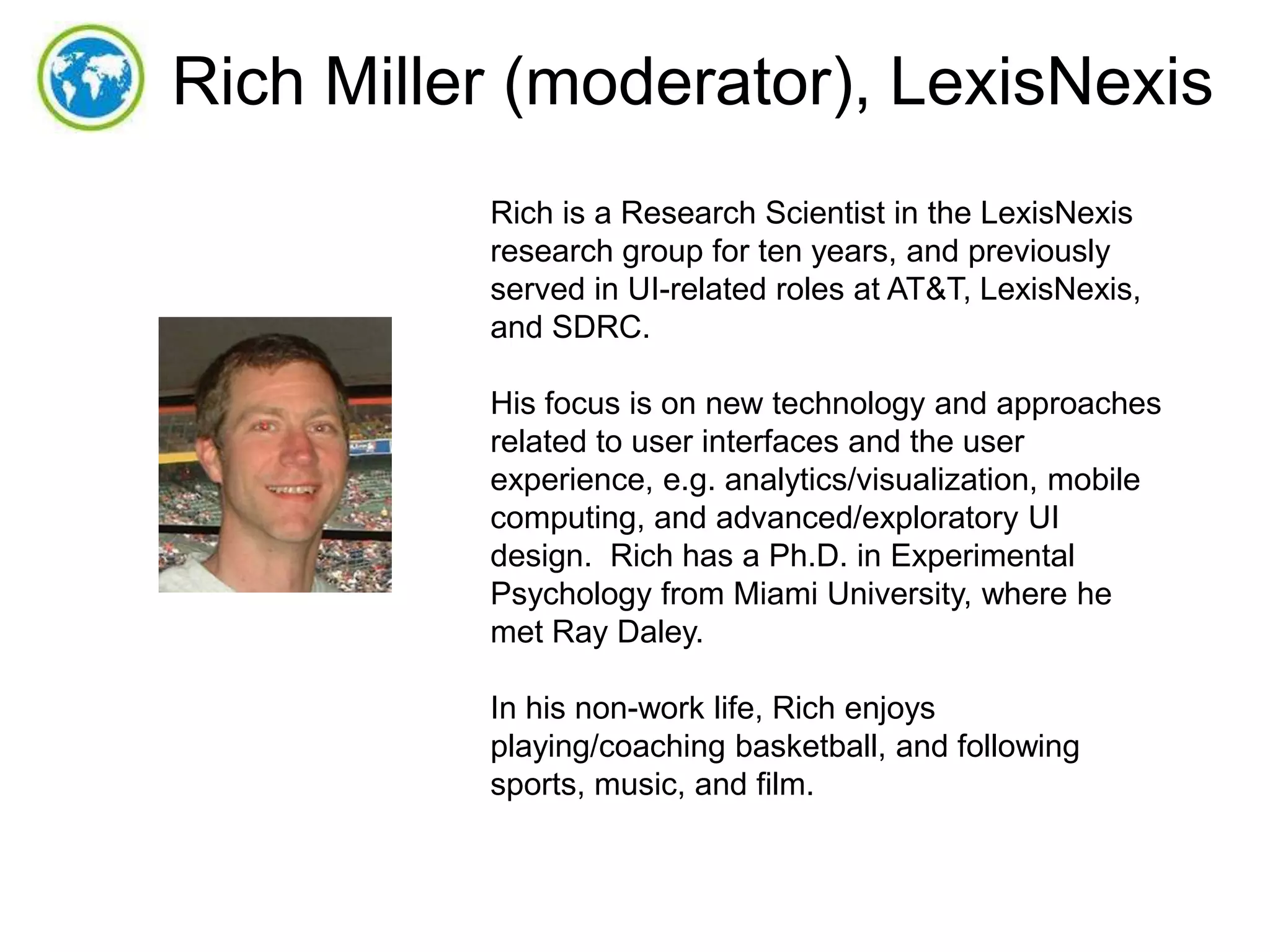 Rich Miller (moderator), LexisNexis
Rich is a Research Scientist in the LexisNexis
research group for ten years, and previously
served in UI-related roles at AT&T, LexisNexis,
and SDRC.
His focus is on new technology and approaches
related to user interfaces and the user
experience, e.g. analytics/visualization, mobile
computing, and advanced/exploratory UI
design. Rich has a Ph.D. in Experimental
Psychology from Miami University, where he
met Ray Daley.
In his non-work life, Rich enjoys
playing/coaching basketball, and following
sports, music, and film.

 