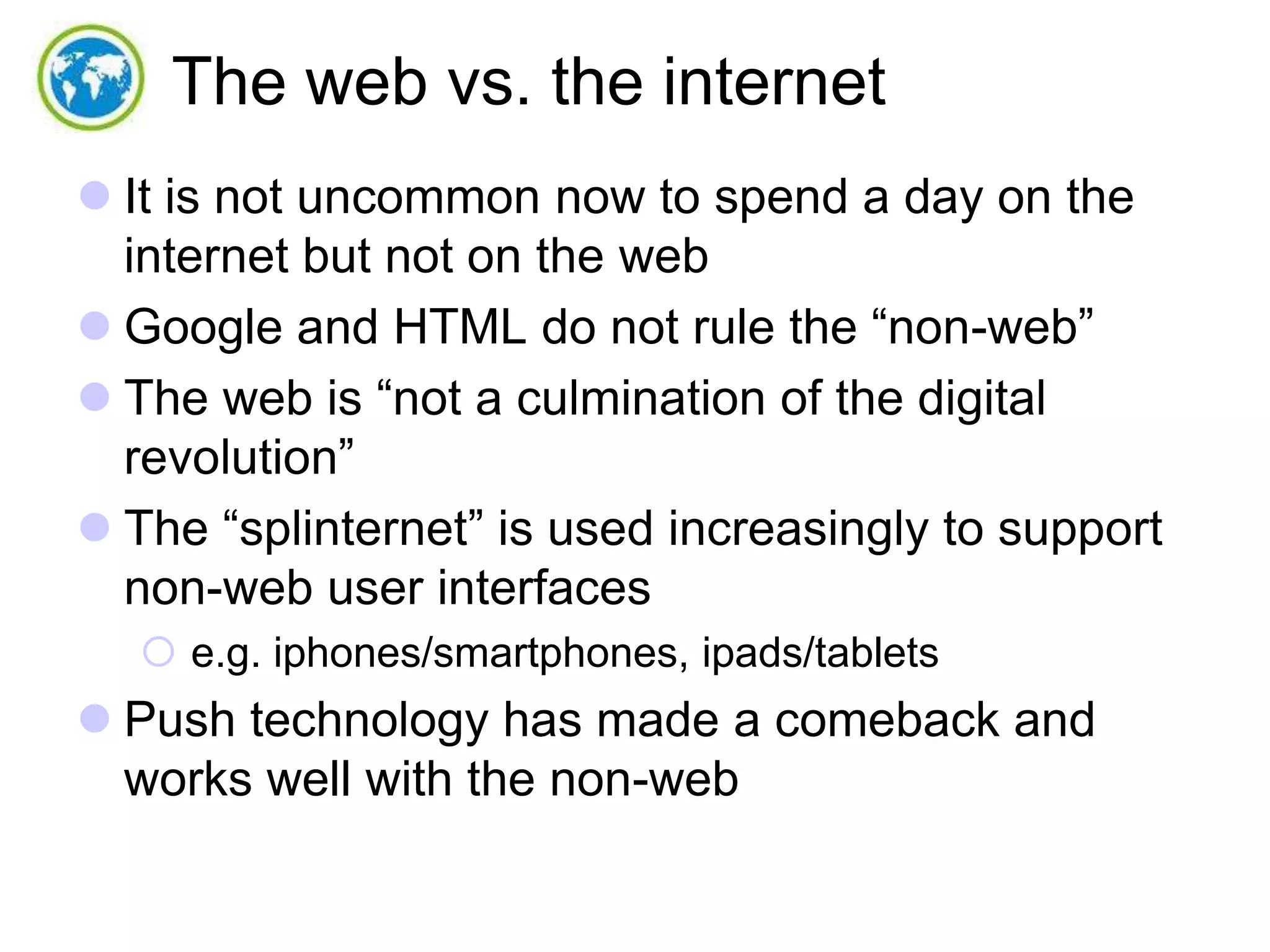 The web vs. the internet
 It is not uncommon now to spend a day on the
internet but not on the web
 Google and HTML do not rule the “non-web”
 The web is “not a culmination of the digital
revolution”
 The “splinternet” is used increasingly to support
non-web user interfaces
 e.g. iphones/smartphones, ipads/tablets

 Push technology has made a comeback and
works well with the non-web

 