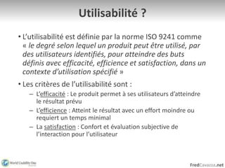 FredCavazza.net
Utilisabilité ?
• L’utilisabilité est définie par la norme ISO 9241 comme
« le degré selon lequel un produit peut être utilisé, par
des utilisateurs identifiés, pour atteindre des buts
définis avec efficacité, efficience et satisfaction, dans un
contexte d’utilisation spécifié »
• Les critères de l’utilisabilité sont :
– L’efficacité : Le produit permet à ses utilisateurs d’atteindre
le résultat prévu
– L’efficience : Atteint le résultat avec un effort moindre ou
requiert un temps minimal
– La satisfaction : Confort et évaluation subjective de
l’interaction pour l’utilisateur
 