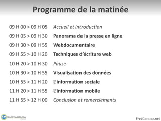 FredCavazza.net
Programme de la matinée
09 H 00 > 09 H 05 Accueil et introduction
09 H 05 > 09 H 30 Panorama de la presse en ligne
09 H 30 > 09 H 55 Webdocumentaire
09 H 55 > 10 H 20 Techniques d’écriture web
10 H 20 > 10 H 30 Pause
10 H 30 > 10 H 55 Visualisation des données
10 H 55 > 11 H 20 L’information sociale
11 H 20 > 11 H 55 L’information mobile
11 H 55 > 12 H 00 Conclusion et remerciements
 