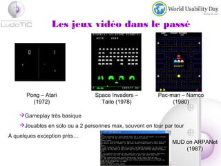 Les jeux vidéo dans le passé
Pong – Atari
(1972)
Space Invaders –
Taito (1978)
Pac-man – Namco
(1980)
Gameplay très basique
Jouables en solo ou a 2 personnes max, souvent en tour par tour
À quelques exception près…
MUD on ARPANet
(1987)
 