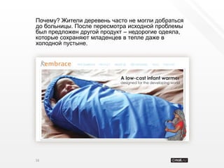Почему? Жители деревень часто не могли добраться
до больницы. После пересмотра исходной проблемы
был предложен другой продукт – недорогие одеяла,
которые сохраняют младенцев в тепле даже в
холодной пустыне.




16
 