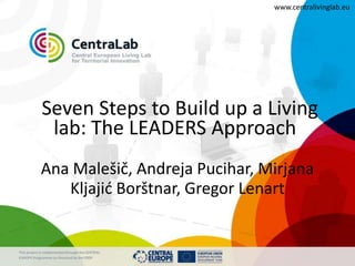 www.centralivinglab.eu




             Seven Steps to Build up a Living
              lab: The LEADERS Approach
            Ana Malešič, Andreja Pucihar, Mirjana
               Kljajić Borštnar, Gregor Lenart


This project is implemented through the CENTRAL
EUROPE Programme co-financed by the ERDF
 