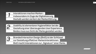 WUD Heilbronn | BIxD & Usability | 14.11.2013

1

Interaktionen machen Marken -  
insbesondere im Zuge der Digitalisierung.  
Deshalb werden sie Kern der Markenführung.

2

Usability ist elementarer Hygienefaktor bei der  
Gestaltung einer überzeugenden User Experience.  
Beides muss aus Sicht der Marke gestaltet werden.

3

Branded Interaction Design (BIxD) ist der Schlüssel  
zur Gestaltung effektiver Markeninteraktionen.
BIxD macht Interaktionen zur „Signature“ einer Marke.

!46

 