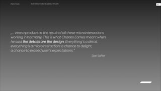 WUD Heilbronn | BIxD & Usability | 14.11.2013

!47

„… view a product as the result of all these microinteractions  
working in harmony. This is what Charles Eames meant when  
he said the details are the design. Everything’s a detail,  
everything’s a microinteraction: a chance to delight,  
a chance to exceed user’s expectations.“
Dan Saffer

 