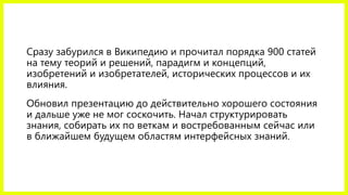 Сразу забурился в Википедию и прочитал порядка 900 статей
на тему теорий и решений, парадигм и концепций,
изобретений и изобретателей, исторических процессов и их
влияния.
Обновил презентацию до действительно хорошего состояния
и дальше уже не мог соскочить. Начал структурировать
знания, собирать их по веткам и востребованным сейчас или
в ближайшем будущем областям интерфейсных знаний.
 