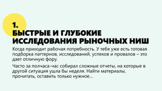 1.
БЫСТРЫЕ И ГЛУБОКИЕ
ИССЛЕДОВАНИЯ РЫНОЧНЫХ НИШ
Когда приходит рабочая потребность. У тебя уже есть готовая
подборка паттернов, исследований, успехов и провалов – это
дает отличную фору.
Часто за полчаса-час собирал сложные отчеты, на которые в
другой ситуация ушла бы неделя. Найти материалы,
прочитать, оставить только нужное…
 