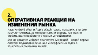 2.
ОПЕРАТИВНАЯ РЕАКЦИЯ НА
ИЗМЕНЕНИЯ РЫНКА
Часы Android Wear и Apple Watch только показали, а ты уже
пару лет следишь за конкурентами и знаешь, как можно
строить взаимодействие с такими устройствами.
Это же касается и более прагматичных вещей – новой версии
Android, подходов к решению интерфейсных задач в
конкретных рыночных нишах.
 