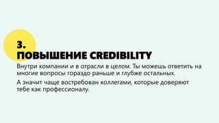 3.
ПОВЫШЕНИЕ CREDIBILITY
Внутри компании и в отрасли в целом. Ты можешь ответить на
многие вопросы гораздо раньше и глубже остальных.
А значит чаще востребован коллегами, которые доверяют
тебе как профессионалу.
 