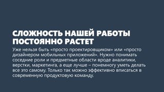 СЛОЖНОСТЬ НАШЕЙ РАБОТЫ
ПОСТОЯННО РАСТЕТ
Уже нельзя быть «просто проектировщиком» или «просто
дизайнером мобильных приложений». Нужно понимать
соседние роли и предметные области вроде аналитики,
верстки, маркетинга, а еще лучше – понемногу уметь делать
все это самому. Только так можно эффективно вписаться в
современную продуктовую команду.
 