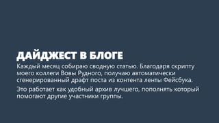 ДАЙДЖЕСТ В БЛОГЕ
Каждый месяц собираю сводную статью. Благодаря скрипту
моего коллеги Вовы Рудного, получаю автоматически
сгенерированный драфт поста из контента ленты Фейсбука.
Это работает как удобный архив лучшего, пополнять который
помогают другие участники группы.
 