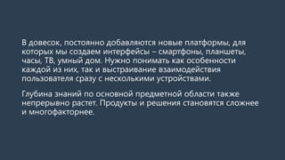 В довесок, постоянно добавляются новые платформы, для
которых мы создаем интерфейсы – смартфоны, планшеты,
часы, ТВ, умный дом. Нужно понимать как особенности
каждой из них, так и выстраивание взаимодействия
пользователя сразу с несколькими устройствами.
Глубина знаний по основной предметной области также
непрерывно растет. Продукты и решения становятся сложнее
и многофакторнее.
 