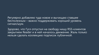 Регулярно добавляю туда новое и вычищаю ставшее
бесполезным – важно поддерживать хороший уровень
сигнал/шум.
Здорово, что Гугл отпустил на свободу нишу RSS-клиентов
закрытием Reader и в ней началось движение. Жаль только
нельзя сделать коллекцию подписок публичной.
 