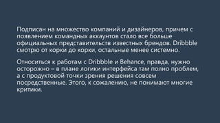Подписан на множество компаний и дизайнеров, причем с
появлением командных аккаунтов стало все больше
официальных представительств известных брендов. Dribbble
смотрю от корки до корки, остальные менее системно.
Относиться к работам с Dribbble и Behance, правда, нужно
осторожно – в плане логики интерфейса там полно проблем,
а с продуктовой точки зрения решения совсем
посредственные. Этого, к сожалению, не понимают многие
критики.
 