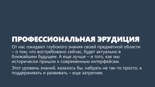 ПРОФЕССИОНАЛЬНАЯ ЭРУДИЦИЯ
От нас ожидают глубокого знания своей предметной области
– о том, что востребовано сейчас, будет актуально в
ближайшем будущем. А еще лучше – и того, как мы
исторически пришли к современным интерфейсам.
Этот уровень знаний, казалось бы, набрать не так-то просто, а
поддерживать и развивать – еще затратнее.
 